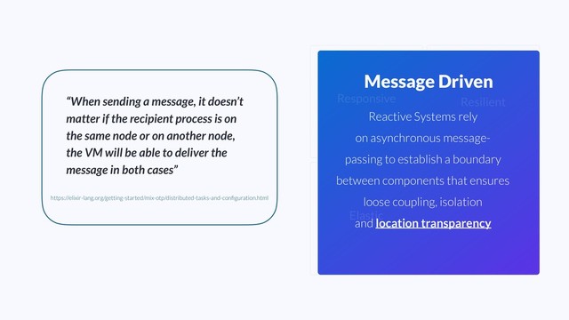 Elastic
Message Driven
Resilient
Responsive
Reactive Systems rely
on asynchronous message-
passing to establish a boundary
between components that ensures
loose coupling, isolation
and location transparency
“When sending a message, it doesn’t
matter if the recipient process is on
the same node or on another node,
the VM will be able to deliver the
message in both cases”
https://elixir-lang.org/getting-started/mix-otp/distributed-tasks-and-conﬁguration.html
