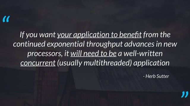 If you want your application to beneﬁt from the
continued exponential throughput advances in new
processors, it will need to be a well-written
concurrent (usually multithreaded) application
- Herb Sutter
“
