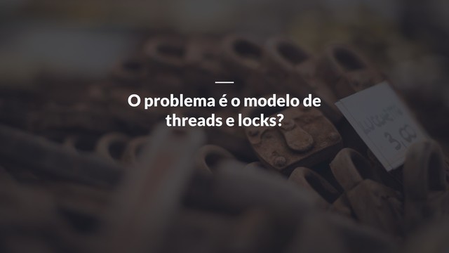 O problema é o modelo de
threads e locks?

