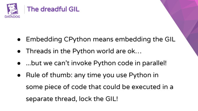 The dreadful GIL
● Embedding CPython means embedding the GIL
● Threads in the Python world are ok…
● ...but we can’t invoke Python code in parallel!
● Rule of thumb: any time you use Python in
some piece of code that could be executed in a
separate thread, lock the GIL!
