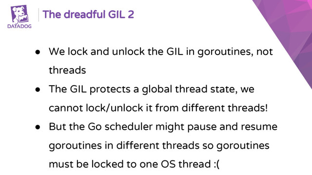The dreadful GIL 2
● We lock and unlock the GIL in goroutines, not
threads
● The GIL protects a global thread state, we
cannot lock/unlock it from different threads!
● But the Go scheduler might pause and resume
goroutines in different threads so goroutines
must be locked to one OS thread :(
