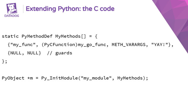 Extending Python: the C code
static PyMethodDef MyMethods[] = {
{"my_func", (PyCFunction)my_go_func, METH_VARARGS, "YAY!"},
{NULL, NULL} // guards
};
PyObject *m = Py_InitModule("my_module", MyMethods);
