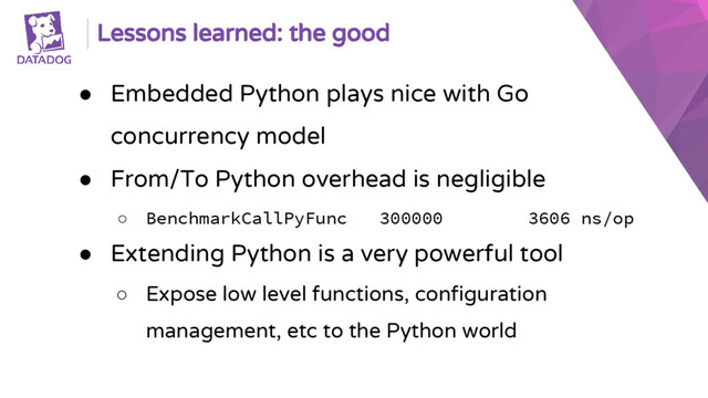 Lessons learned: the good
● Embedded Python plays nice with Go
concurrency model
● From/To Python overhead is negligible
○ BenchmarkCallPyFunc 300000 3606 ns/op
● Extending Python is a very powerful tool
○ Expose low level functions, configuration
management, etc to the Python world
