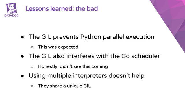 Lessons learned: the bad
● The GIL prevents Python parallel execution
○ This was expected
● The GIL also interferes with the Go scheduler
○ Honestly, didn’t see this coming
● Using multiple interpreters doesn’t help
○ They share a unique GIL
