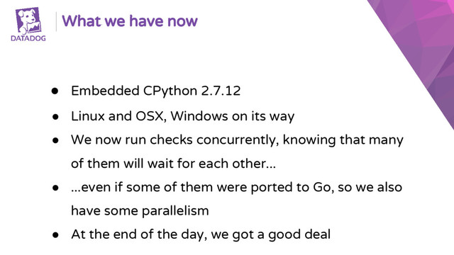 What we have now
● Embedded CPython 2.7.12
● Linux and OSX, Windows on its way
● We now run checks concurrently, knowing that many
of them will wait for each other...
● ...even if some of them were ported to Go, so we also
have some parallelism
● At the end of the day, we got a good deal
