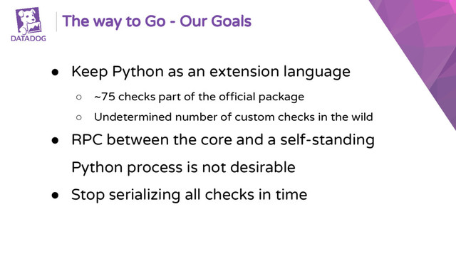 The way to Go - Our Goals
● Keep Python as an extension language
○ ~75 checks part of the official package
○ Undetermined number of custom checks in the wild
● RPC between the core and a self-standing
Python process is not desirable
● Stop serializing all checks in time
