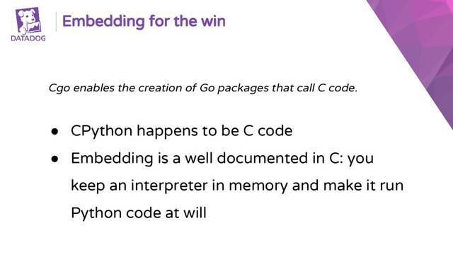 Embedding for the win
Cgo enables the creation of Go packages that call C code.
● CPython happens to be C code
● Embedding is a well documented in C: you
keep an interpreter in memory and make it run
Python code at will
