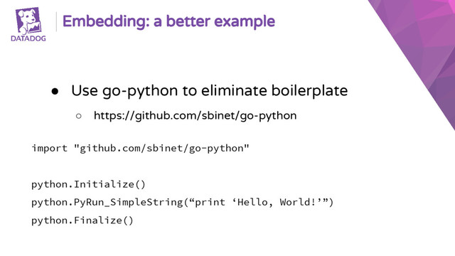 Embedding: a better example
● Use go-python to eliminate boilerplate
○ https://github.com/sbinet/go-python
import "github.com/sbinet/go-python"
python.Initialize()
python.PyRun_SimpleString(“print ‘Hello, World!’”)
python.Finalize()

