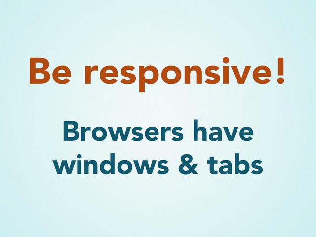 Be responsive!
Browsers have
windows & tabs
