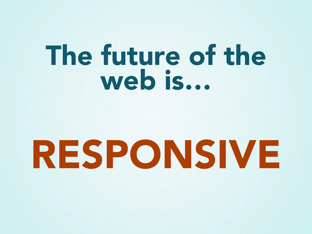 The future of the
web is…
RESPONSIVE
