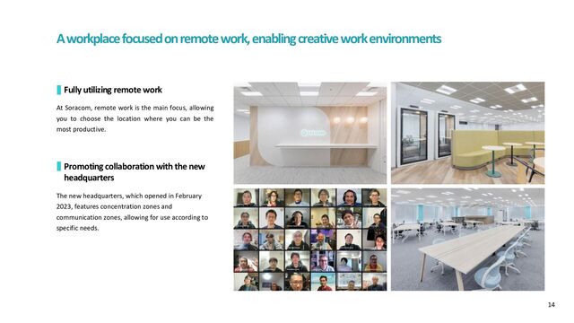 A workplace focused on remote work, enabling creative work environments
Fully utilizing remote work
At Soracom, remote work is the main focus, allowing
you to choose the location where you can be the
most productive.
Promoting collaboration with the new
headquarters
The new headquarters, which opened in February
2023, features concentration zones and
communication zones, allowing for use according to
specific needs.
14
