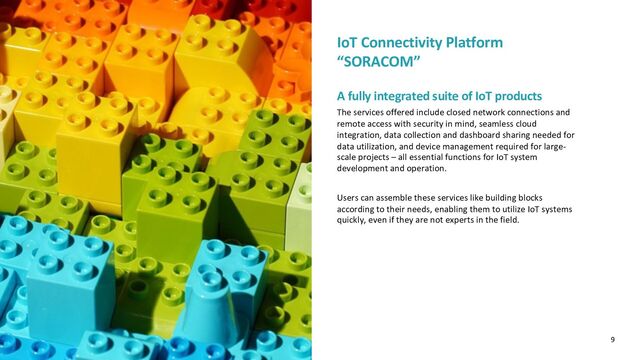 IoT Connectivity Platform
“SORACOM”
A fully integrated suite of IoT products
The services offered include closed network connections and
remote access with security in mind, seamless cloud
integration, data collection and dashboard sharing needed for
data utilization, and device management required for large-
scale projects – all essential functions for IoT system
development and operation.
Users can assemble these services like building blocks
according to their needs, enabling them to utilize IoT systems
quickly, even if they are not experts in the field.
9
