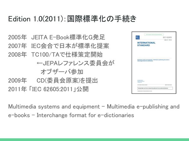 Edition 1.0(2011)：国際標準化の手続き 
2005年　JEITA E-Book標準化G発足 
2007年　IEC会合で日本が標準化提案 
2008年　TC100/TAで仕様策定開始 
←JEPAレファレンス委員会が 
　オブザーバ参加 
2009年 CD(委員会原案)を提出 
2011年 「IEC 62605:2011」公開 
 
Multimedia systems and equipment - Multimedia e-publishing and
e-books - Interchange format for e-dictionaries 
