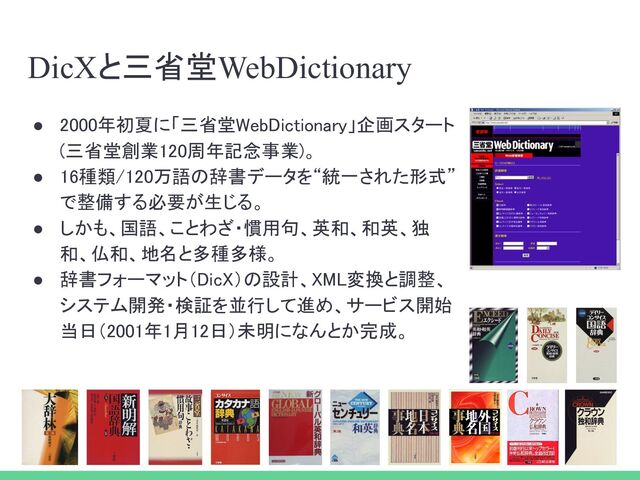 DicXと三省堂WebDictionary
● 2000年初夏に「三省堂WebDictionary」企画スタート
(三省堂創業120周年記念事業)。 
● 16種類/120万語の辞書データを“統一された形式”
で整備する必要が生じる。 
● しかも、国語、ことわざ・慣用句、英和、和英、独
和、仏和、地名と多種多様。 
● 辞書フォーマット（DicX）の設計、XML変換と調整、
システム開発・検証を並行して進め、サービス開始
当日（2001年1月12日）未明になんとか完成。 
