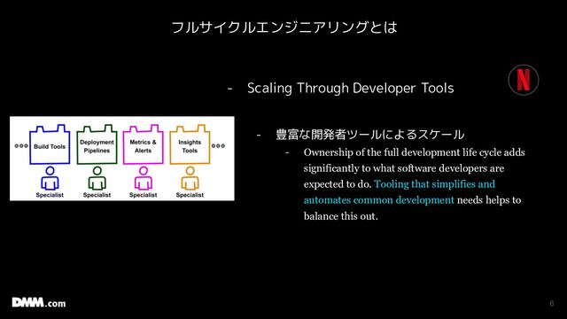 6
- Scaling Through Developer Tools
- 豊富な開発者ツールによるスケール
- Ownership of the full development life cycle adds
significantly to what software developers are
expected to do. Tooling that simplifies and
automates common development needs helps to
balance this out.
フルサイクルエンジニアリングとは
