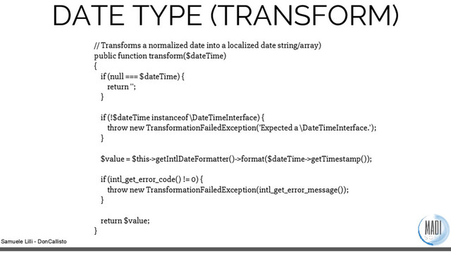 Samuele Lilli - DonCallisto
DATE TYPE (TRANSFORM)
// Transforms a normalized date into a localized date string/array)
public function transform($dateTime)
{
if (null === $dateTime) {
return '';
}
if (!$dateTime instanceof \DateTimeInterface) {
throw new TransformationFailedException('Expected a \DateTimeInterface.');
}
$value = $this->getIntlDateFormatter()->format($dateTime->getTimestamp());
if (intl_get_error_code() != 0) {
throw new TransformationFailedException(intl_get_error_message());
}
return $value;
}
