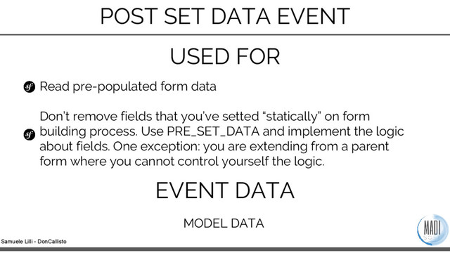Samuele Lilli - DonCallisto
Read pre-populated form data
Don’t remove fields that you’ve setted “statically” on form
building process. Use PRE_SET_DATA and implement the logic
about fields. One exception: you are extending from a parent
form where you cannot control yourself the logic.
USED FOR
EVENT DATA
MODEL DATA
POST SET DATA EVENT
