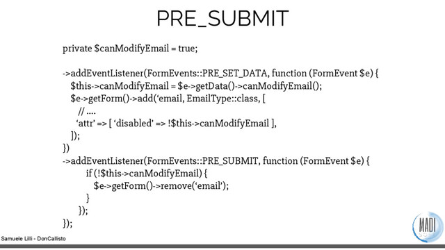Samuele Lilli - DonCallisto
private $canModifyEmail = true;
->addEventListener(FormEvents::PRE_SET_DATA, function (FormEvent $e) {
$this->canModifyEmail = $e->getData()->canModifyEmail();
$e->getForm()->add(‘email, EmailType::class, [
// ….
‘attr’ => [ ‘disabled’ => !$this->canModifyEmail ],
]);
})
->addEventListener(FormEvents::PRE_SUBMIT, function (FormEvent $e) {
if (!$this->canModifyEmail) {
$e->getForm()->remove(‘email’);
}
});
});
PRE_SUBMIT
