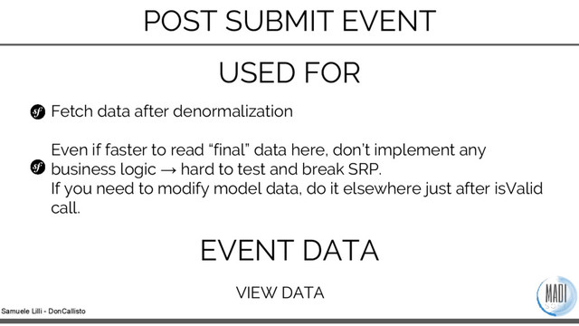 Samuele Lilli - DonCallisto
Fetch data after denormalization
Even if faster to read “final” data here, don’t implement any
business logic → hard to test and break SRP.
If you need to modify model data, do it elsewhere just after isValid
call.
USED FOR
EVENT DATA
VIEW DATA
POST SUBMIT EVENT
