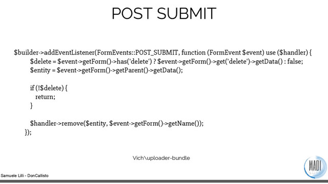 Samuele Lilli - DonCallisto
POST SUBMIT
$builder->addEventListener(FormEvents::POST_SUBMIT, function (FormEvent $event) use ($handler) {
$delete = $event->getForm()->has('delete') ? $event->getForm()->get('delete')->getData() : false;
$entity = $event->getForm()->getParent()->getData();
if (!$delete) {
return;
}
$handler->remove($entity, $event->getForm()->getName());
});
Vich\uploader-bundle
