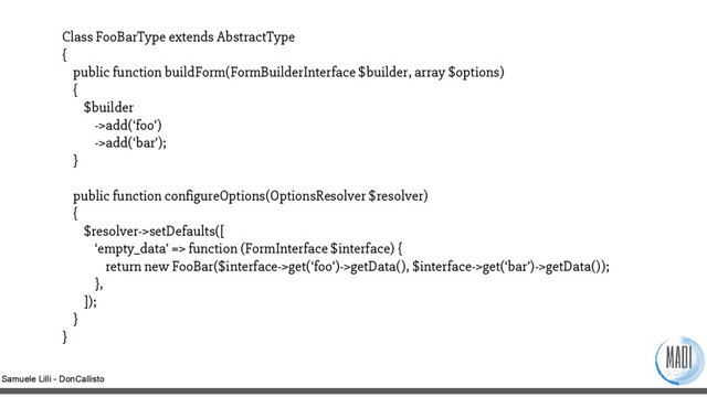 Samuele Lilli - DonCallisto
Class FooBarType extends AbstractType
{
public function buildForm(FormBuilderInterface $builder, array $options)
{
$builder
->add(‘foo’)
->add(‘bar’);
}
public function configureOptions(OptionsResolver $resolver)
{
$resolver->setDefaults([
‘empty_data’ => function (FormInterface $interface) {
return new FooBar($interface->get(‘foo’)->getData(), $interface->get(‘bar’)->getData());
},
]);
}
}
