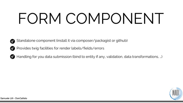 Samuele Lilli - DonCallisto
FORM COMPONENT
Standalone component (install it via composer/packagist or github)
Provides twig facilities for render labels/fields/errors
Handling for you data submission (bind to entity if any, validation, data transformations, …)
