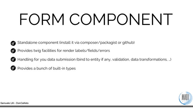 Samuele Lilli - DonCallisto
FORM COMPONENT
Standalone component (install it via composer/packagist or github)
Provides twig facilities for render labels/fields/errors
Handling for you data submission (bind to entity if any, validation, data transformations, …)
Provides a bunch of built-in types
