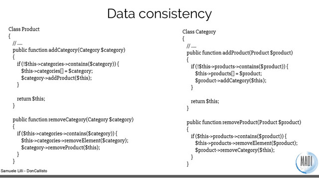 Samuele Lilli - DonCallisto
Data consistency
Class Product
{
// ….
public function addCategory(Category $category)
{
if (!$this->categories->contains($category)) {
$this->categories[] = $category;
$category->addProduct($this);
}
return $this;
}
public function removeCategory(Category $category)
{
if ($this->categories->contains($category)) {
$this->categories->removeElement($category);
$category->removeProduct($this);
}
}
Class Category
{
// ….
public function addProduct(Product $product)
{
if (!$this->products->contains($product)) {
$this->products[] = $product;
$product->addCategory($this);
}
return $this;
}
public function removeProduct(Product $product)
{
if ($this->products->contains($product)) {
$this->products->removeElement($product);
$product->removeCategory($this);
}
}
