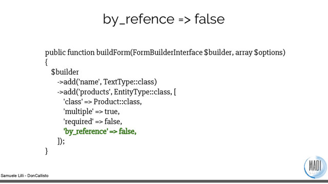 Samuele Lilli - DonCallisto
public function buildForm(FormBuilderInterface $builder, array $options)
{
$builder
->add('name', TextType::class)
->add('products', EntityType::class, [
'class' => Product::class,
'multiple' => true,
'required' => false,
'by_reference' => false,
]);
}
by_refence => false
