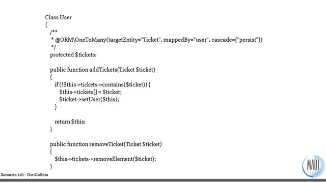 Samuele Lilli - DonCallisto
Class User
{
/**
* @ORM\OneToMany(targetEntity="Ticket", mappedBy="user", cascade={"persist"})
*/
protected $tickets;
public function addTickets(Ticket $ticket)
{
if (!$this->tickets->contains($ticket)) {
$this->tickets[] = $ticket;
$ticket->setUser($this);
}
return $this;
}
public function removeTicket(Ticket $ticket)
{
$this->tickets->removeElement($ticket);
}

