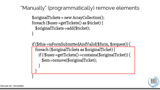 Samuele Lilli - DonCallisto
“Manually” (programmatically) remove elements
$originalTickets = new ArrayCollection();
foreach ($user->getTickets() as $ticket) {
$originalTickets->add($ticket);
}
if ($this->isFormSubmittedAndValid($form, $request)) {
foreach ($originalTickets as $originalTicket) {
if (!$user->getTickets()->contains($originalTicket)) {
$em->remove($originalTicket);
}
}
}
