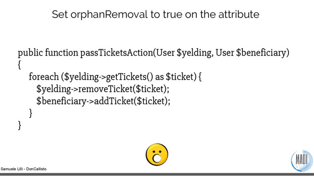 Samuele Lilli - DonCallisto
Set orphanRemoval to true on the attribute
public function passTicketsAction(User $yelding, User $beneficiary)
{
foreach ($yelding->getTickets() as $ticket) {
$yelding->removeTicket($ticket);
$beneficiary->addTicket($ticket);
}
}
