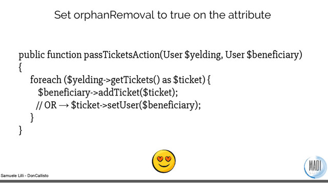 Samuele Lilli - DonCallisto
Set orphanRemoval to true on the attribute
public function passTicketsAction(User $yelding, User $beneficiary)
{
foreach ($yelding->getTickets() as $ticket) {
$beneficiary->addTicket($ticket);
// OR → $ticket->setUser($beneficiary);
}
}
