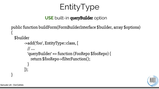 Samuele Lilli - DonCallisto
EntityType
USE built-in queryBuilder option
public function buildForm(FormBuilderInterface $builder, array $options)
{
$builder
->add(‘foo’, EntityType::class, [
// ….
‘queryBuilder’ => function (FooRepo $fooRepo) {
return $fooRepo->filterFunction();
}
]);
}
