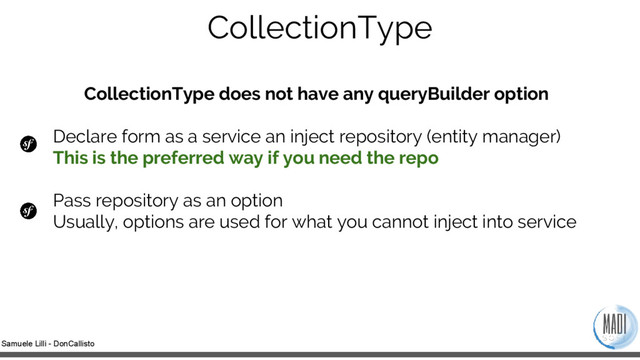 Samuele Lilli - DonCallisto
CollectionType
CollectionType does not have any queryBuilder option
Declare form as a service an inject repository (entity manager)
This is the preferred way if you need the repo
Pass repository as an option
Usually, options are used for what you cannot inject into service
