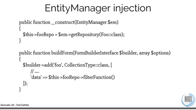Samuele Lilli - DonCallisto
EntityManager injection
public function __construct(EntityManager $em)
{
$this->fooRepo = $em->getRepository(Foo::class);
}
public function buildForm(FormBuilderInterface $builder, array $options)
{
$builder->add(‘foo’, CollectionType::class, [
// ….
'data' => $this->fooRepo->filterFunction()
]);
}
