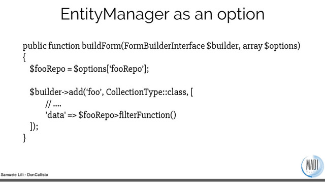 Samuele Lilli - DonCallisto
EntityManager as an option
public function buildForm(FormBuilderInterface $builder, array $options)
{
$fooRepo = $options[‘fooRepo’];
$builder->add(‘foo’, CollectionType::class, [
// ….
'data' => $fooRepo>filterFunction()
]);
}
