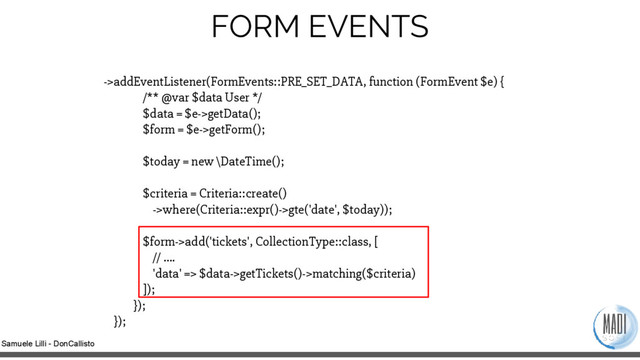 Samuele Lilli - DonCallisto
->addEventListener(FormEvents::PRE_SET_DATA, function (FormEvent $e) {
/** @var $data User */
$data = $e->getData();
$form = $e->getForm();
$today = new \DateTime();
$criteria = Criteria::create()
->where(Criteria::expr()->gte('date', $today));
$form->add('tickets', CollectionType::class, [
// ….
'data' => $data->getTickets()->matching($criteria)
]);
});
});
FORM EVENTS
