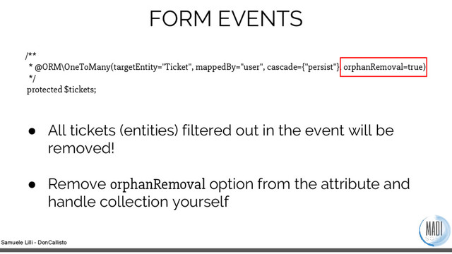 Samuele Lilli - DonCallisto
/**
* @ORM\OneToMany(targetEntity="Ticket", mappedBy="user", cascade={"persist"}, orphanRemoval=true)
*/
protected $tickets;
● All tickets (entities) filtered out in the event will be
removed!
● Remove orphanRemoval option from the attribute and
handle collection yourself
FORM EVENTS

