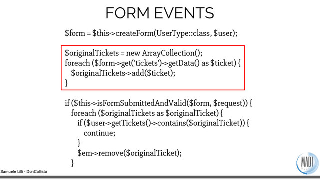 Samuele Lilli - DonCallisto
FORM EVENTS
$form = $this->createForm(UserType::class, $user);
$originalTickets = new ArrayCollection();
foreach ($form->get('tickets')->getData() as $ticket) {
$originalTickets->add($ticket);
}
if ($this->isFormSubmittedAndValid($form, $request)) {
foreach ($originalTickets as $originalTicket) {
if ($user->getTickets()->contains($originalTicket)) {
continue;
}
$em->remove($originalTicket);
}
