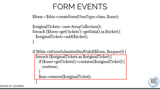 Samuele Lilli - DonCallisto
FORM EVENTS
$form = $this->createForm(UserType::class, $user);
$originalTickets = new ArrayCollection();
foreach ($form->get('tickets')->getData() as $ticket) {
$originalTickets->add($ticket);
}
if ($this->isFormSubmittedAndValid($form, $request)) {
foreach ($originalTickets as $originalTicket) {
if ($user->getTickets()->contains($originalTicket)) {
continue;
}
$em->remove($originalTicket);
}
