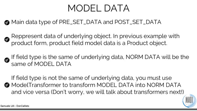 Samuele Lilli - DonCallisto
MODEL DATA
Main data type of PRE_SET_DATA and POST_SET_DATA
Reppresent data of underlying object. In previous example with
product form, product field model data is a Product object.
If field type is the same of underlying data, NORM DATA will be the
same of MODEL DATA
If field type is not the same of underlying data, you must use
ModelTransformer to transform MODEL DATA into NORM DATA
and vice versa (Don’t worry, we will talk about transformers next!)
