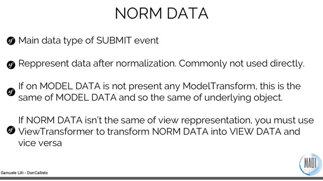 Samuele Lilli - DonCallisto
NORM DATA
Main data type of SUBMIT event
Reppresent data after normalization. Commonly not used directly.
If on MODEL DATA is not present any ModelTransform, this is the
same of MODEL DATA and so the same of underlying object.
If NORM DATA isn’t the same of view reppresentation, you must use
ViewTransformer to transform NORM DATA into VIEW DATA and
vice versa

