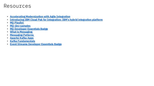 Resources
• Accelerating Modernization with Agile Integration
• Introducing IBM Cloud Pak for Integration: IBM’s hybrid integration platform
• MQ Playlist
• MQ-dev-samples
• MQ Developer Essentials Badge
• What is Messaging
• Messaging Patterns
• Apache Kafka Apps
• Kafka Fundamentals
• Event Streams Developer Essentials Badge
