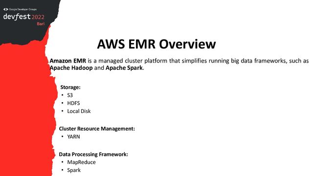 AWS EMR Overview
Amazon EMR is a managed cluster platform that simplifies running big data frameworks, such as
Apache Hadoop and Apache Spark.
Storage:
• S3
• HDFS
• Local Disk
Cluster Resource Management:
• YARN
Data Processing Framework:
• MapReduce
• Spark
