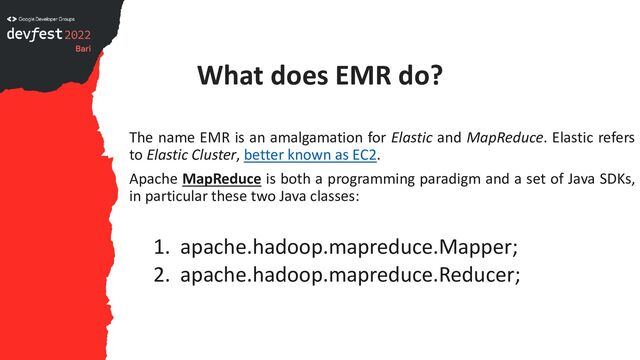 What does EMR do?
The name EMR is an amalgamation for Elastic and MapReduce. Elastic refers
to Elastic Cluster, better known as EC2.
Apache MapReduce is both a programming paradigm and a set of Java SDKs,
in particular these two Java classes:
1. apache.hadoop.mapreduce.Mapper;
2. apache.hadoop.mapreduce.Reducer;
