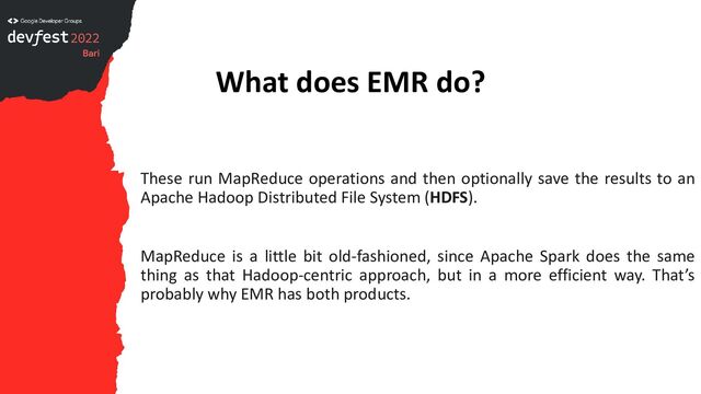 What does EMR do?
These run MapReduce operations and then optionally save the results to an
Apache Hadoop Distributed File System (HDFS).
MapReduce is a little bit old-fashioned, since Apache Spark does the same
thing as that Hadoop-centric approach, but in a more efficient way. That’s
probably why EMR has both products.
