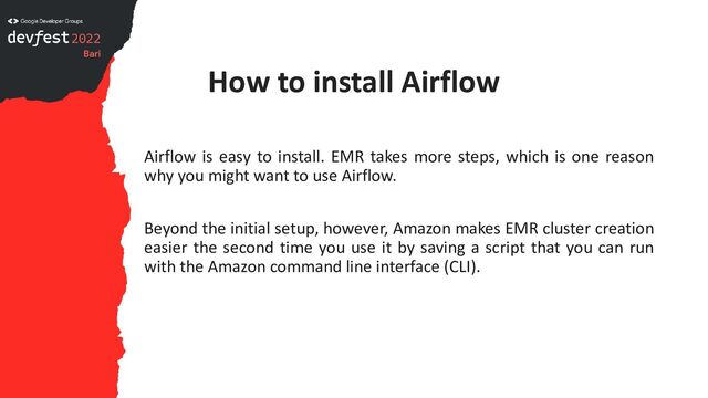 How to install Airflow
Airflow is easy to install. EMR takes more steps, which is one reason
why you might want to use Airflow.
Beyond the initial setup, however, Amazon makes EMR cluster creation
easier the second time you use it by saving a script that you can run
with the Amazon command line interface (CLI).
