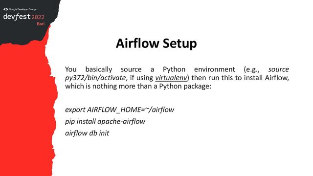 Airflow Setup
You basically source a Python environment (e.g., source
py372/bin/activate, if using virtualenv) then run this to install Airflow,
which is nothing more than a Python package:
export AIRFLOW_HOME=~/airflow
pip install apache-airflow
airflow db init

