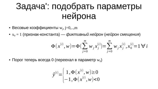 Задача': подобрать параметры
нейрона
●
Весовые коэффициенты w
j
, j=0,..,m
●
x
0
= 1 (признак-константа) — фиктивный нейрон (нейрон смещения)
●
Порог теперь всегда 0 (переехал в параметр w
0
)
ŷ(i)=
{1,Φ(x(i),w)≥0
−1,Φ(x(i) ,w)<0
Φ(x(i) ,w)=Φ(∑
j=0
m
w
j
x
j
(i))=∑
j=0
m
w
j
x
j
(i) ,x
0
(i)=1∀ i
